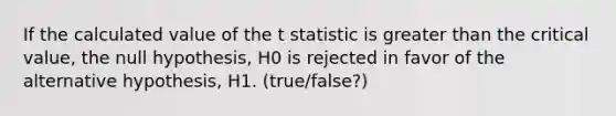 If the calculated value of the t statistic is greater than the critical value, the null hypothesis, H0 is rejected in favor of the alternative hypothesis, H1. (true/false?)