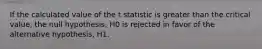 If the calculated value of the t statistic is greater than the critical value, the null hypothesis, H0 is rejected in favor of the alternative hypothesis, H1.