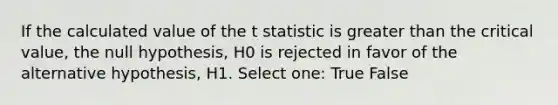 If the calculated value of the t statistic is greater than the critical value, the null hypothesis, H0 is rejected in favor of the alternative hypothesis, H1. Select one: True False