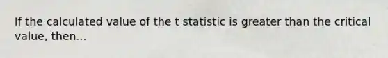 If the calculated value of the t statistic is greater than the critical value, then...