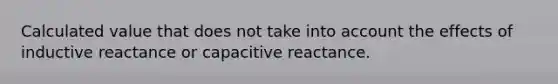 Calculated value that does not take into account the effects of inductive reactance or capacitive reactance.