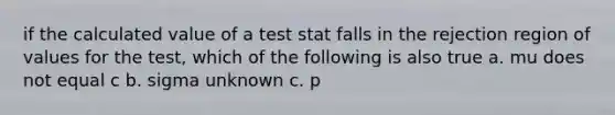 if the calculated value of a test stat falls in the rejection region of values for the test, which of the following is also true a. mu does not equal c b. sigma unknown c. p<a d. can't tell from information