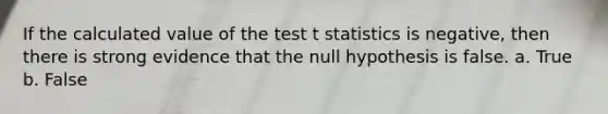 If the calculated value of the test t statistics is negative, then there is strong evidence that the null hypothesis is false. a. True b. False