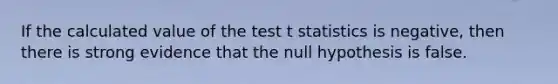 If the calculated value of the test t statistics is negative, then there is strong evidence that the null hypothesis is false.