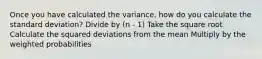 Once you have calculated the variance, how do you calculate the standard deviation? Divide by (n - 1) Take the square root Calculate the squared deviations from the mean Multiply by the weighted probabilities