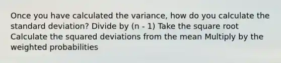 Once you have calculated the variance, how do you calculate the standard deviation? Divide by (n - 1) Take the square root Calculate the squared deviations from the mean Multiply by the weighted probabilities