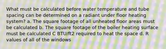 What must be calculated before water temperature and tube spacing can be determined on a radiant under floor heating system? a. The square footage of all unheated floor areas must be calculated b. The square footage of the boiler heating surface must be calculated C BTU/ft2 required to heat the space d. R values of all of the windows