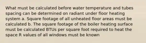 What must be calculated before water temperature and tubes spacing can be determined on radiant under floor heating system a. Square footage of all unheated floor areas must be calculated b. The square footage of the boiler heating surface must be calculated BTUs per square foot required to heat the space R values of all windows must be known