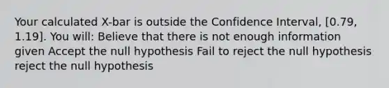 Your calculated X-bar is outside the Confidence Interval, [0.79, 1.19]. You will: Believe that there is not enough information given Accept the null hypothesis Fail to reject the null hypothesis reject the null hypothesis