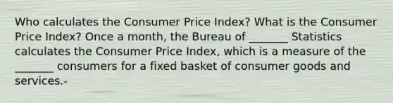 Who calculates the Consumer Price​ Index? What is the Consumer Price​ Index? Once a​ month, the Bureau of​ _______ Statistics calculates the Consumer Price​ Index, which is a measure of the​ _______ consumers for a fixed basket of consumer goods and services.-