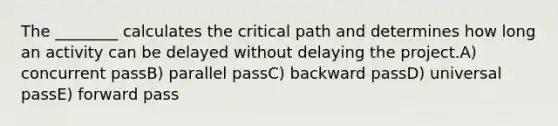 The ________ calculates the critical path and determines how long an activity can be delayed without delaying the project.A) concurrent passB) parallel passC) backward passD) universal passE) forward pass