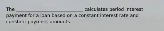 The _____________________________ calculates period interest payment for a loan based on a constant interest rate and constant payment amounts