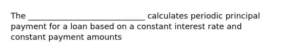 The _____________________________ calculates periodic principal payment for a loan based on a constant interest rate and constant payment amounts