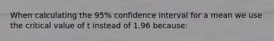 When calculating the 95% confidence interval for a mean we use the critical value of t instead of 1.96 because: