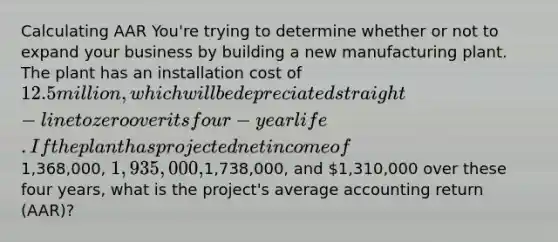 Calculating AAR You're trying to determine whether or not to expand your business by building a new manufacturing plant. The plant has an installation cost of 12.5 million, which will be depreciated straight-line to zero over its four-year life. If the plant has projected net income of1,368,000, 1,935,000,1,738,000, and 1,310,000 over these four years, what is the project's average accounting return (AAR)?