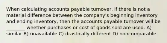 When calculating accounts payable turnover, if there is not a material difference between the company's beginning inventory and ending inventory, then the accounts payable turnover will be ________ whether purchases or cost of goods sold are used. A) similar B) unavailable C) drastically different D) noncomparable