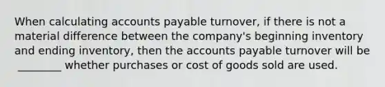 When calculating accounts payable​ turnover, if there is not a material difference between the​ company's beginning inventory and ending​ inventory, then the accounts payable turnover will be ​ ________ whether purchases or cost of goods sold are used.