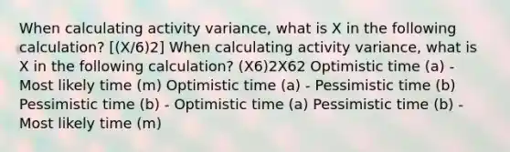 When calculating activity variance, what is X in the following calculation? [(X/6)2] When calculating activity variance, what is X in the following calculation? (X6)2X62 Optimistic time (a) - Most likely time (m) Optimistic time (a) - Pessimistic time (b) Pessimistic time (b) - Optimistic time (a) Pessimistic time (b) - Most likely time (m)