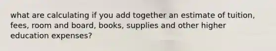 what are calculating if you add together an estimate of tuition, fees, room and board, books, supplies and other higher education expenses?