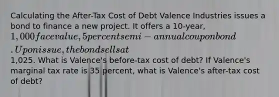 Calculating the After-Tax Cost of Debt Valence Industries issues a bond to finance a new project. It offers a 10-year, 1,000 face value, 5 percent semi-annual coupon bond. Upon issue, the bond sells at1,025. What is Valence's before-tax cost of debt? If Valence's marginal tax rate is 35 percent, what is Valence's after-tax cost of debt?