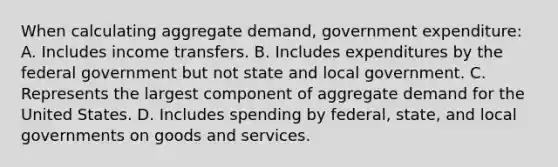 When calculating aggregate demand, government expenditure: A. Includes income transfers. B. Includes expenditures by the federal government but not state and local government. C. Represents the largest component of aggregate demand for the United States. D. Includes spending by federal, state, and local governments on goods and services.