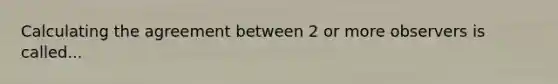 Calculating the agreement between 2 or more observers is called...