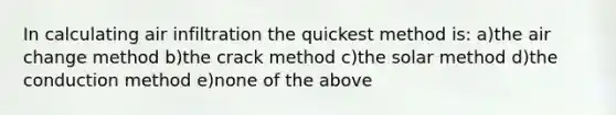 In calculating air infiltration the quickest method is: a)the air change method b)the crack method c)the solar method d)the conduction method e)none of the above