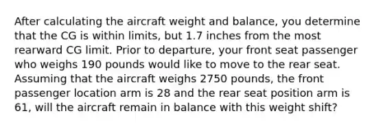 After calculating the aircraft weight and balance, you determine that the CG is within limits, but 1.7 inches from the most rearward CG limit. Prior to departure, your front seat passenger who weighs 190 pounds would like to move to the rear seat. Assuming that the aircraft weighs 2750 pounds, the front passenger location arm is 28 and the rear seat position arm is 61, will the aircraft remain in balance with this weight shift?