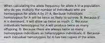 When calculating the allele frequency for allele A in a population, why do you multiply the number of individuals who are homozygous for allele A by 2? A. Because individuals homozygous for A will be twice as likely to survive. B. Because if A is dominant, it will show up twice as much. C. Because individuals homozygous for A will produce twice as many offspring. D. Because there are always twice as many homozygous individuals as heterozygous individuals. E. Because each individual homozygous for A has two copies of the allele.