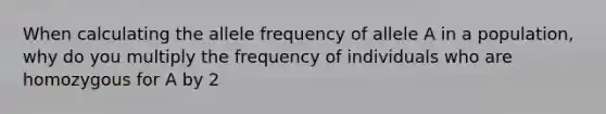 When calculating the allele frequency of allele A in a population, why do you multiply the frequency of individuals who are homozygous for A by 2