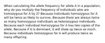 When calculating the allele frequency for allele A in a population, why do you multiply the frequency of individuals who are homozygous for A by 2? Because individuals homozygous for A will be twice as likely to survive. Because there are always twice as many homozygous individuals as heterozygous individuals. Because each individual homozygous for A has two copies of the allele. Because if A is dominant, it will show up twice as much. Because individuals homozygous for A will produce twice as many offspring.