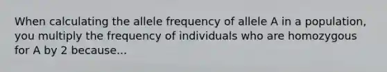 When calculating the allele frequency of allele A in a population, you multiply the frequency of individuals who are homozygous for A by 2 because...