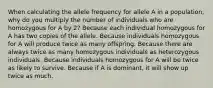 When calculating the allele frequency for allele A in a population, why do you multiply the number of individuals who are homozygous for A by 2? Because each individual homozygous for A has two copies of the allele. Because individuals homozygous for A will produce twice as many offspring. Because there are always twice as many homozygous individuals as heterozygous individuals. Because individuals homozygous for A will be twice as likely to survive. Because if A is dominant, it will show up twice as much.