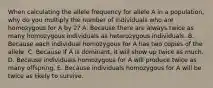 When calculating the allele frequency for allele A in a population, why do you multiply the number of individuals who are homozygous for A by 2? A. Because there are always twice as many homozygous individuals as heterozygous individuals. B. Because each individual homozygous for A has two copies of the allele. C. Because if A is dominant, it will show up twice as much. D. Because individuals homozygous for A will produce twice as many offspring. E. Because individuals homozygous for A will be twice as likely to survive.