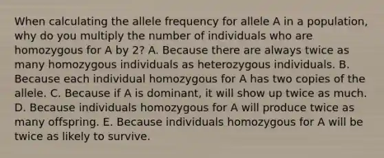 When calculating the allele frequency for allele A in a population, why do you multiply the number of individuals who are homozygous for A by 2? A. Because there are always twice as many homozygous individuals as heterozygous individuals. B. Because each individual homozygous for A has two copies of the allele. C. Because if A is dominant, it will show up twice as much. D. Because individuals homozygous for A will produce twice as many offspring. E. Because individuals homozygous for A will be twice as likely to survive.