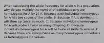 When calculating the allele frequency for allele A in a population, why do you multiply the number of individuals who are homozygous for A by 2? A. Because each individual homozygous for A has two copies of the allele. B. Because if A is dominant, it will show up twice as much. C. Because individuals homozygous for A will produce twice as many offspring. D. Because individuals homozygous for A will be twice as likely to survive. E. Because there are always twice as many homozygous individuals as heterozygous individuals.