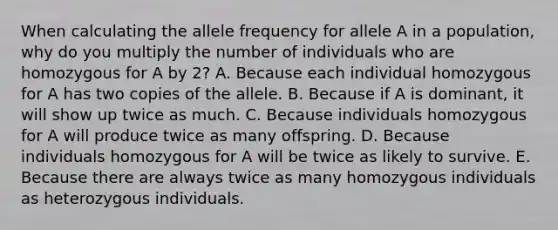 When calculating the allele frequency for allele A in a population, why do you multiply the number of individuals who are homozygous for A by 2? A. Because each individual homozygous for A has two copies of the allele. B. Because if A is dominant, it will show up twice as much. C. Because individuals homozygous for A will produce twice as many offspring. D. Because individuals homozygous for A will be twice as likely to survive. E. Because there are always twice as many homozygous individuals as heterozygous individuals.