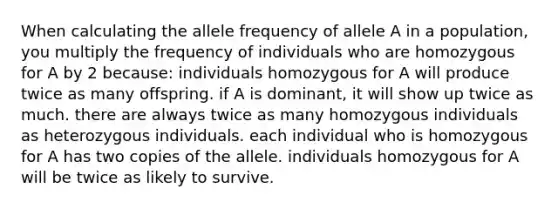 When calculating the allele frequency of allele A in a population, you multiply the frequency of individuals who are homozygous for A by 2 because: individuals homozygous for A will produce twice as many offspring. if A is dominant, it will show up twice as much. there are always twice as many homozygous individuals as heterozygous individuals. each individual who is homozygous for A has two copies of the allele. individuals homozygous for A will be twice as likely to survive.