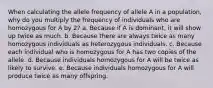 When calculating the allele frequency of allele A in a population, why do you multiply the frequency of individuals who are homozygous for A by 2? a. Because if A is dominant, it will show up twice as much. b. Because there are always twice as many homozygous individuals as heterozygous individuals. c. Because each individual who is homozygous for A has two copies of the allele. d. Because individuals homozygous for A will be twice as likely to survive. e. Because individuals homozygous for A will produce twice as many offspring.