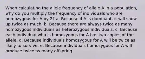 When calculating the allele frequency of allele A in a population, why do you multiply the frequency of individuals who are homozygous for A by 2? a. Because if A is dominant, it will show up twice as much. b. Because there are always twice as many homozygous individuals as heterozygous individuals. c. Because each individual who is homozygous for A has two copies of the allele. d. Because individuals homozygous for A will be twice as likely to survive. e. Because individuals homozygous for A will produce twice as many offspring.