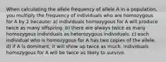 When calculating the allele frequency of allele A in a population, you multiply the frequency of individuals who are homozygous for A by 2 because: a) individuals homozygous for A will produce twice as many offspring. b) there are always twice as many homozygous individuals as heterozygous individuals. c) each individual who is homozygous for A has two copies of the allele. d) if A is dominant, it will show up twice as much. individuals homozygous for A will be twice as likely to survive.