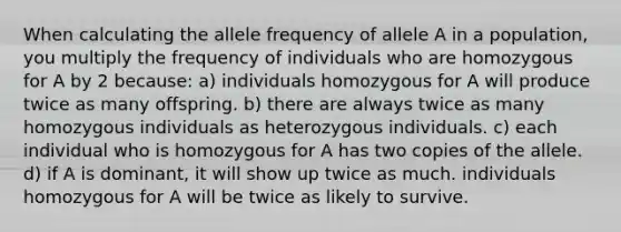 When calculating the allele frequency of allele A in a population, you multiply the frequency of individuals who are homozygous for A by 2 because: a) individuals homozygous for A will produce twice as many offspring. b) there are always twice as many homozygous individuals as heterozygous individuals. c) each individual who is homozygous for A has two copies of the allele. d) if A is dominant, it will show up twice as much. individuals homozygous for A will be twice as likely to survive.