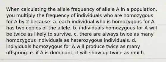 When calculating the allele frequency of allele A in a population, you multiply the frequency of individuals who are homozygous for A by 2 because: a. each individual who is homozygous for A has two copies of the allele. b. individuals homozygous for A will be twice as likely to survive. c. there are always twice as many homozygous individuals as heterozygous individuals. d. individuals homozygous for A will produce twice as many offspring. e. if A is dominant, it will show up twice as much.