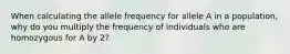 When calculating the allele frequency for allele A in a population, why do you multiply the frequency of individuals who are homozygous for A by 2?