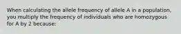 When calculating the allele frequency of allele A in a population, you multiply the frequency of individuals who are homozygous for A by 2 because: