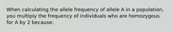 When calculating the allele frequency of allele A in a population, you multiply the frequency of individuals who are homozygous for A by 2 because: