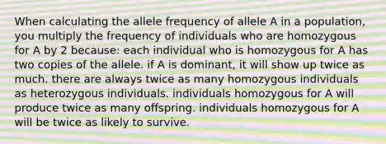 When calculating the allele frequency of allele A in a population, you multiply the frequency of individuals who are homozygous for A by 2 because: each individual who is homozygous for A has two copies of the allele. if A is dominant, it will show up twice as much. there are always twice as many homozygous individuals as heterozygous individuals. individuals homozygous for A will produce twice as many offspring. individuals homozygous for A will be twice as likely to survive.