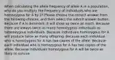 When calculating the allele frequency of allele A in a population, why do you multiply the frequency of individuals who are homozygous for A by 2? Please choose the correct answer from the following choices, and then select the submit answer button. Because if A is dominant, it will show up twice as much. Because there are always twice as many homozygous individuals as heterozygous individuals. Because individuals homozygous for A will produce twice as many offspring. Because each individual who is homozygous for A has two copies of the allele. Because each individual who is homozygous for A has two copies of the allele. Because individuals homozygous for A will be twice as likely to survive.