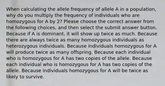 When calculating the allele frequency of allele A in a population, why do you multiply the frequency of individuals who are homozygous for A by 2? Please choose the correct answer from the following choices, and then select the submit answer button. Because if A is dominant, it will show up twice as much. Because there are always twice as many homozygous individuals as heterozygous individuals. Because individuals homozygous for A will produce twice as many offspring. Because each individual who is homozygous for A has two copies of the allele. Because each individual who is homozygous for A has two copies of the allele. Because individuals homozygous for A will be twice as likely to survive.