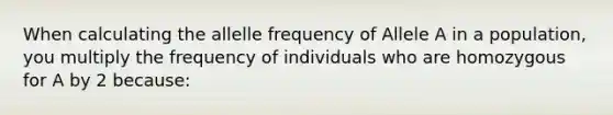 When calculating the allelle frequency of Allele A in a population, you multiply the frequency of individuals who are homozygous for A by 2 because: